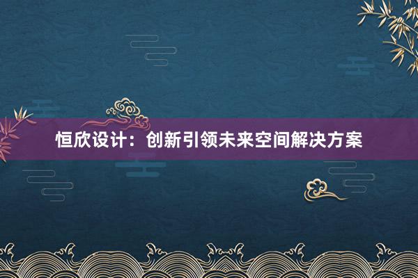 恒欣设计：创新引领未来空间解决方案